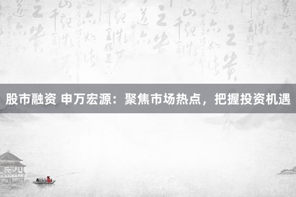 股市融资 申万宏源：聚焦市场热点，把握投资机遇