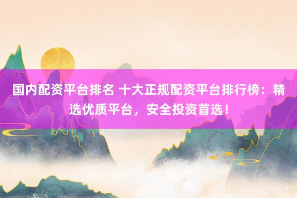 国内配资平台排名 十大正规配资平台排行榜：精选优质平台，安全投资首选！