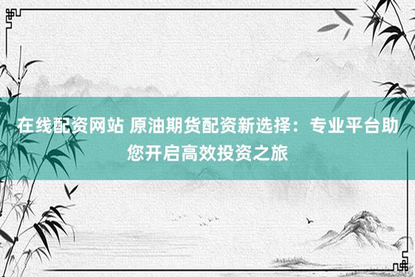 在线配资网站 原油期货配资新选择：专业平台助您开启高效投资之旅