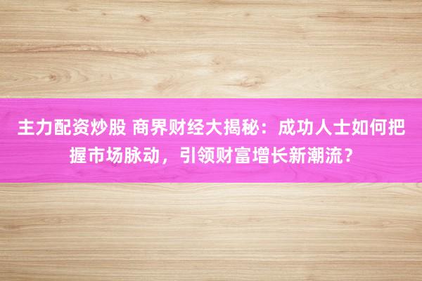 主力配资炒股 商界财经大揭秘：成功人士如何把握市场脉动，引领财富增长新潮流？