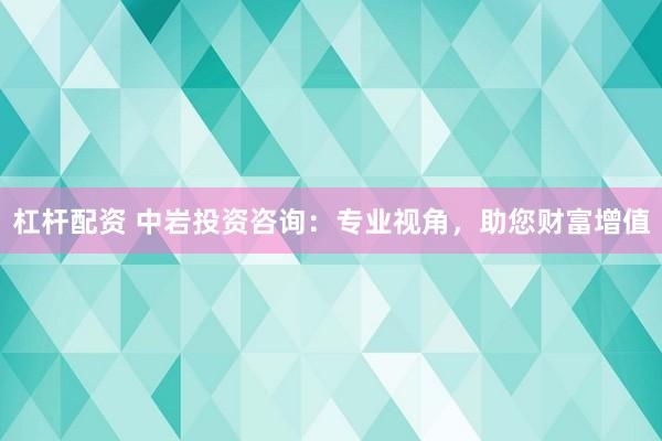 杠杆配资 中岩投资咨询：专业视角，助您财富增值