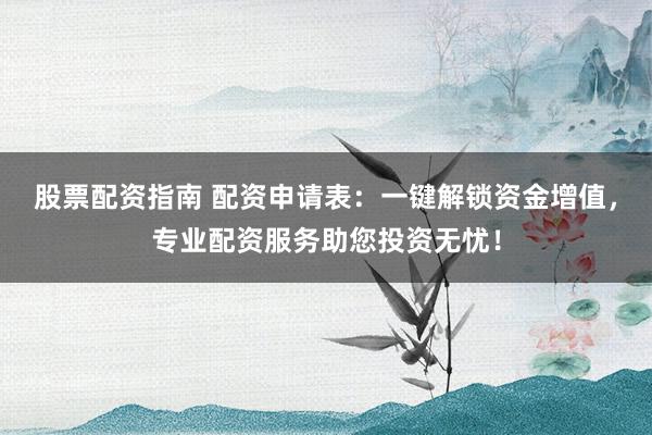 股票配资指南 配资申请表：一键解锁资金增值，专业配资服务助您投资无忧！