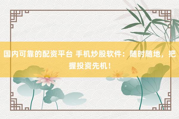 国内可靠的配资平台 手机炒股软件：随时随地，把握投资先机！