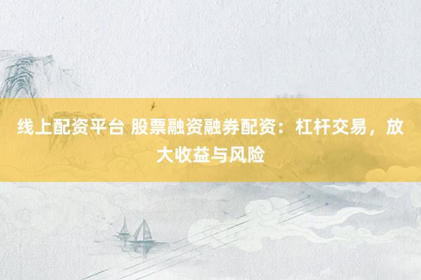 线上配资平台 股票融资融券配资：杠杆交易，放大收益与风险