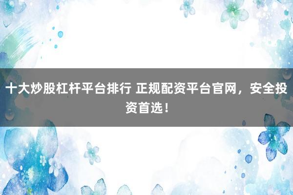十大炒股杠杆平台排行 正规配资平台官网，安全投资首选！