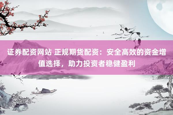 证券配资网站 正规期货配资：安全高效的资金增值选择，助力投资者稳健盈利