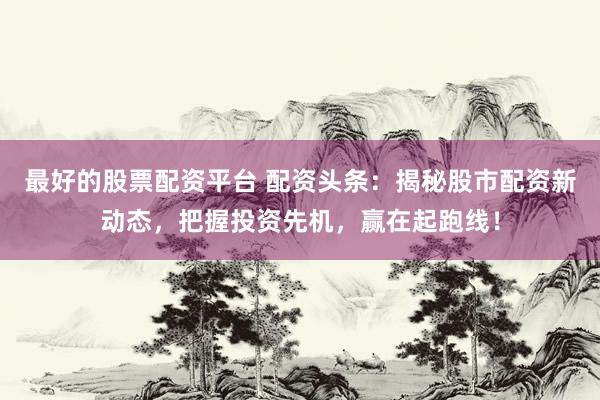最好的股票配资平台 配资头条：揭秘股市配资新动态，把握投资先机，赢在起跑线！