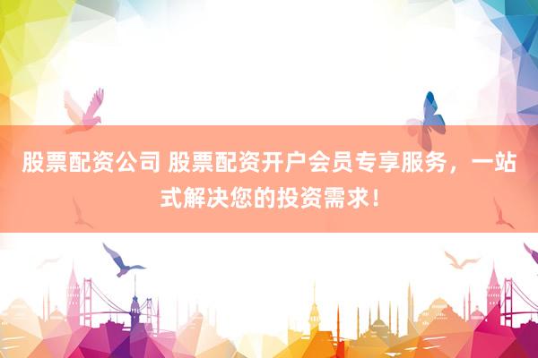 股票配资公司 股票配资开户会员专享服务，一站式解决您的投资需求！