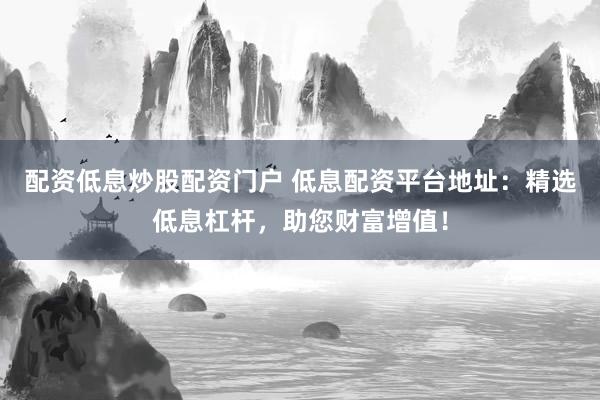 配资低息炒股配资门户 低息配资平台地址：精选低息杠杆，助您财富增值！
