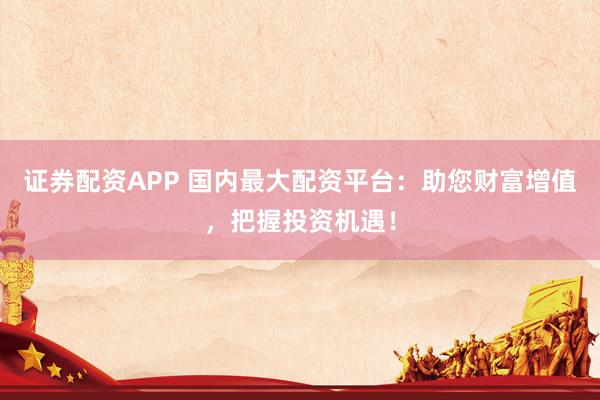 证券配资APP 国内最大配资平台：助您财富增值，把握投资机遇！