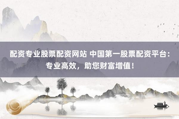配资专业股票配资网站 中国第一股票配资平台：专业高效，助您财富增值！