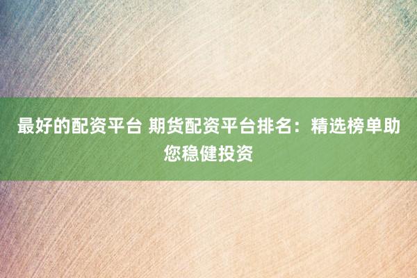 最好的配资平台 期货配资平台排名：精选榜单助您稳健投资