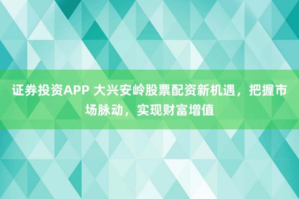 证券投资APP 大兴安岭股票配资新机遇，把握市场脉动，实现财富增值