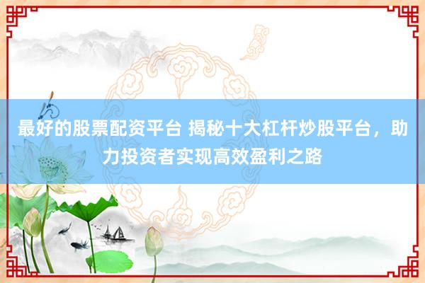 最好的股票配资平台 揭秘十大杠杆炒股平台，助力投资者实现高效盈利之路