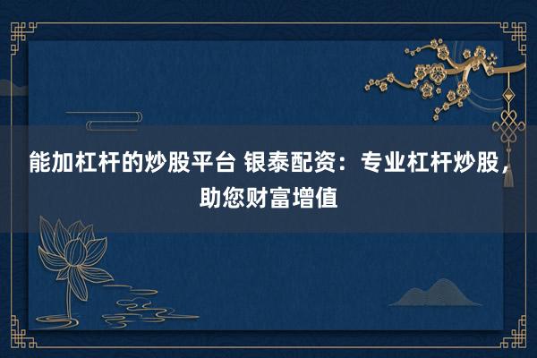 能加杠杆的炒股平台 银泰配资：专业杠杆炒股，助您财富增值