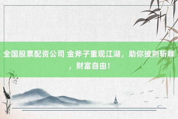 全国股票配资公司 金斧子重现江湖，助你披荆斩棘，财富自由！