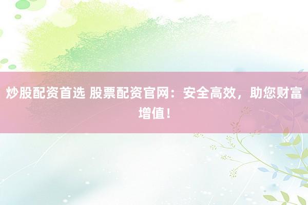 炒股配资首选 股票配资官网：安全高效，助您财富增值！