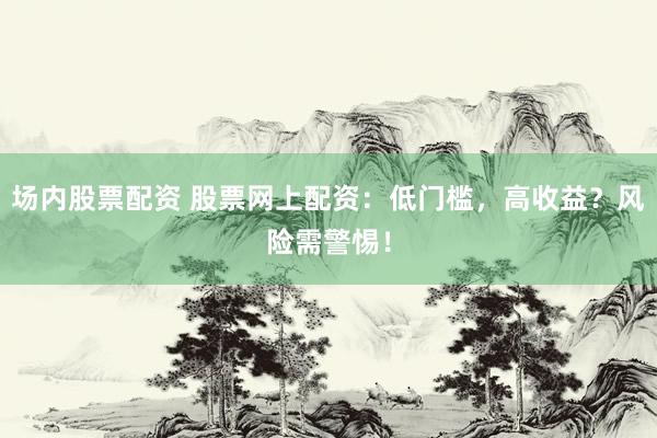 场内股票配资 股票网上配资：低门槛，高收益？风险需警惕！