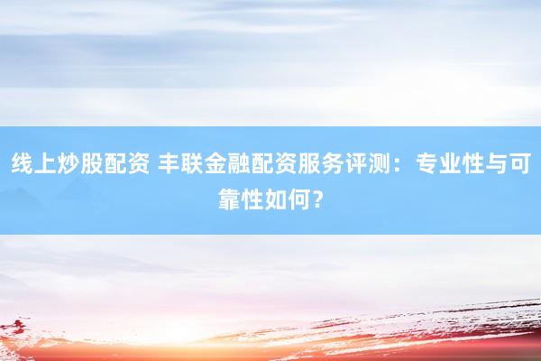 线上炒股配资 丰联金融配资服务评测：专业性与可靠性如何？