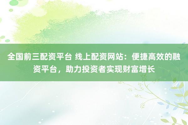 全国前三配资平台 线上配资网站：便捷高效的融资平台，助力投资者实现财富增长