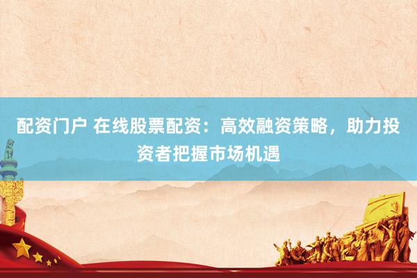 配资门户 在线股票配资：高效融资策略，助力投资者把握市场机遇