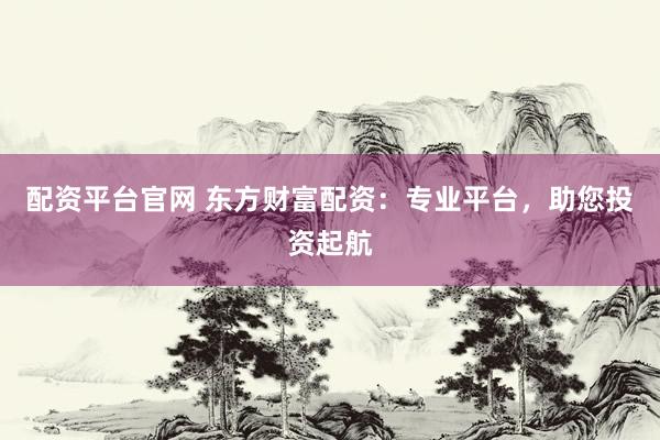 配资平台官网 东方财富配资：专业平台，助您投资起航