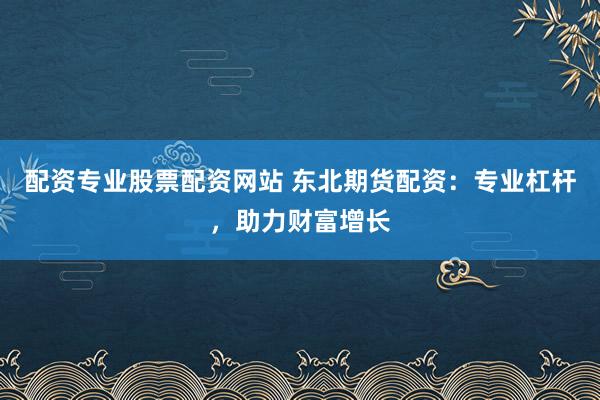 配资专业股票配资网站 东北期货配资：专业杠杆，助力财富增长