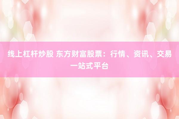 线上杠杆炒股 东方财富股票：行情、资讯、交易一站式平台