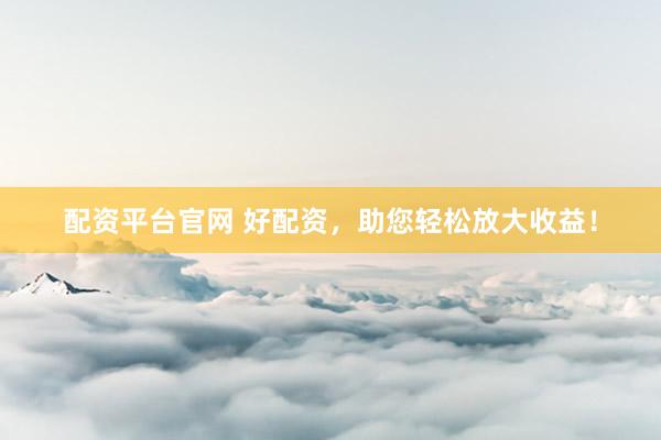配资平台官网 好配资，助您轻松放大收益！