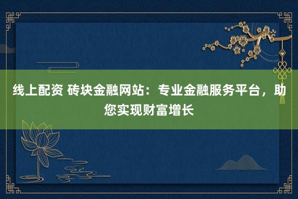 线上配资 砖块金融网站：专业金融服务平台，助您实现财富增长