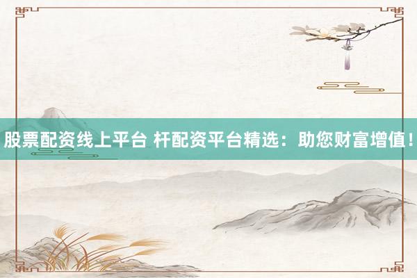 股票配资线上平台 杆配资平台精选：助您财富增值！