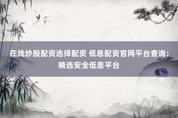 在线炒股配资选择配资 低息配资官网平台查询：精选安全低息平台