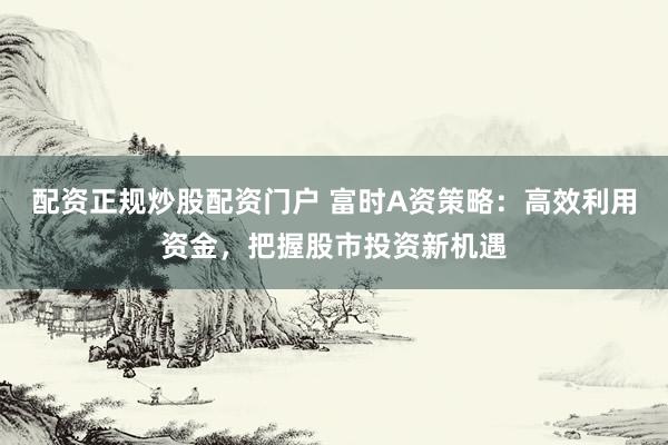 配资正规炒股配资门户 富时A资策略：高效利用资金，把握股市投资新机遇