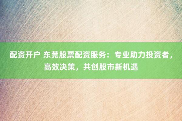 配资开户 东莞股票配资服务：专业助力投资者，高效决策，共创股市新机遇
