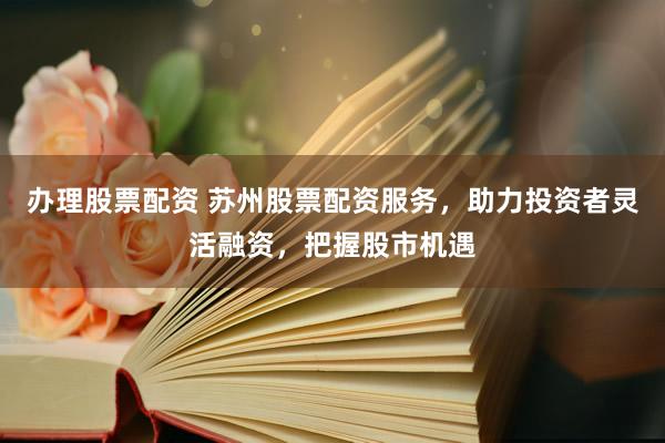 办理股票配资 苏州股票配资服务，助力投资者灵活融资，把握股市机遇