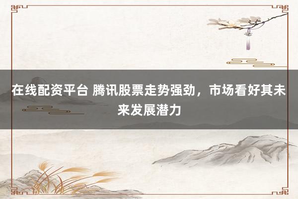 在线配资平台 腾讯股票走势强劲，市场看好其未来发展潜力