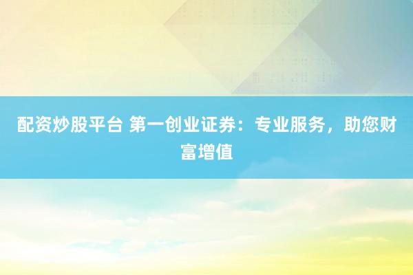 配资炒股平台 第一创业证券：专业服务，助您财富增值