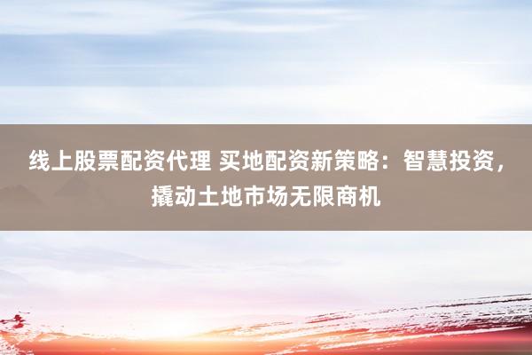 线上股票配资代理 买地配资新策略：智慧投资，撬动土地市场无限商机