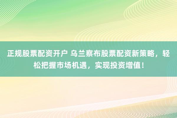 正规股票配资开户 乌兰察布股票配资新策略，轻松把握市场机遇，实现投资增值！