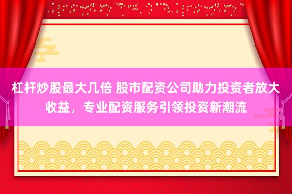 杠杆炒股最大几倍 股市配资公司助力投资者放大收益，专业配资服务引领投资新潮流