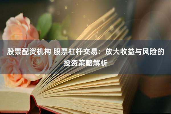 股票配资机构 股票杠杆交易：放大收益与风险的投资策略解析