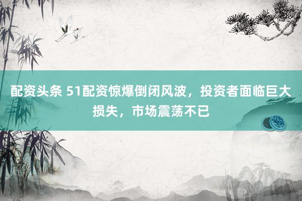 配资头条 51配资惊爆倒闭风波，投资者面临巨大损失，市场震荡不已
