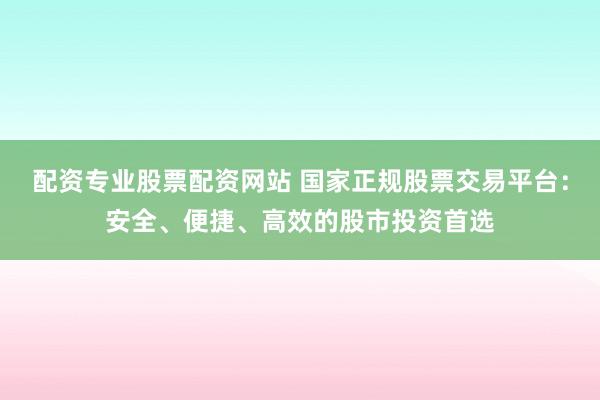配资专业股票配资网站 国家正规股票交易平台：安全、便捷、高效的股市投资首选