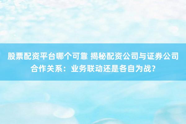 股票配资平台哪个可靠 揭秘配资公司与证券公司合作关系：业务联动还是各自为战？