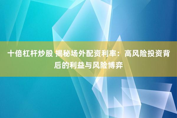 十倍杠杆炒股 揭秘场外配资利率：高风险投资背后的利益与风险博弈