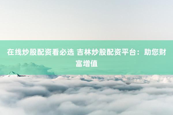 在线炒股配资看必选 吉林炒股配资平台：助您财富增值