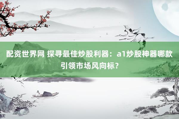 配资世界网 探寻最佳炒股利器：a1炒股神器哪款引领市场风向标？