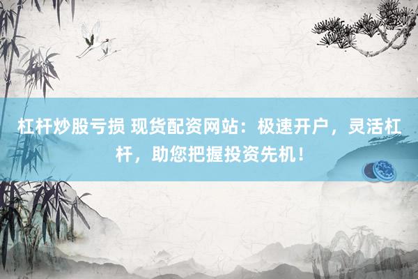 杠杆炒股亏损 现货配资网站：极速开户，灵活杠杆，助您把握投资先机！