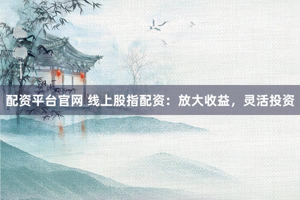 配资平台官网 线上股指配资：放大收益，灵活投资
