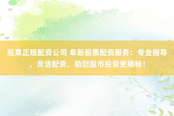 股票正规配资公司 阜新股票配资服务：专业指导，灵活配资，助您股市投资更顺畅！